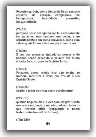 94
Revesti-vos, pois, como eleitos de Deus, santos e
amados, de coração compassivo, de
benignidade, humildade, mansidão,
longanimidade,
(1Ts 1:5)
porque o nosso evangelho não foi a vós somente
em palavras, mas também em poder, e no
Espírito Santo e em plena convicção, como bem
sabeis quais fomos entre vós por amor de vós.
(1Ts 1:6)
E vós vos tornastes imitadores nossos e do
Senhor, tendo recebido a palavra em muita
tribulação, com gozo do Espírito Santo.
(1Ts 4:8)
Portanto, quem rejeita isso não rejeita ao
homem, mas sim a Deus, que vos dá o seu
Espírito Santo.
(1Ts 5:26)
Saudai a todos os irmãos com ósculo santo.
(2Ts 1:10)
quando naquele dia ele vier para ser glorificado
nos seus santos e para ser admirado em todos os
que tiverem crido (porquanto o nosso
testemunho foi crido entre vós).
(1Tm 5:10)
 