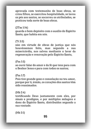 95
aprovada com testemunho de boas obras, se
criou filhos, se exercitou hospitalidade, se lavou
os pés aos santos, se socorreu os atribulados, se
praticou toda sorte de boas obras.
(2Tm 1:14)
guarda o bom depósito com o auxílio do Espírito
Santo, que habita em nós.
(Tt 3:5)
não em virtude de obras de justiça que nós
houvéssemos feito, mas segundo a sua
misericórdia, nos salvou mediante o lavar da
regeneração e renovação pelo Espírito Santo,
(Fm 1:5)
ao ouvir falar do amor e da fé que tens para com
o Senhor Jesus e para com todos os santos;
(Fm 1:7)
Pois tive grande gozo e consolação no teu amor,
porque por ti, irmão, os corações dos santos têm
sido reanimados.
(Hb 2:4)
testificando Deus juntamente com eles, por
sinais e prodígios, e por múltiplos milagres e
dons do Espírito Santo, distribuídos segundo a
sua vontade.
(Hb 3:1)
 
