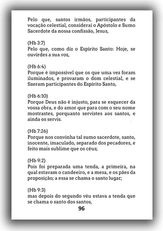 96
Pelo que, santos irmãos, participantes da
vocação celestial, considerai o Apóstolo e Sumo
Sacerdote da nossa confissão, Jesus,
(Hb 3:7)
Pelo que, como diz o Espírito Santo: Hoje, se
ouvirdes a sua voz,
(Hb 6:4)
Porque é impossível que os que uma vez foram
iluminados, e provaram o dom celestial, e se
fizeram participantes do Espírito Santo,
(Hb 6:10)
Porque Deus não é injusto, para se esquecer da
vossa obra, e do amor que para com o seu nome
mostrastes, porquanto servistes aos santos, e
ainda os servis.
(Hb 7:26)
Porque nos convinha tal sumo sacerdote, santo,
inocente, imaculado, separado dos pecadores, e
feito mais sublime que os céus;
(Hb 9:2)
Pois foi preparada uma tenda, a primeira, na
qual estavam o candeeiro, e a mesa, e os pães da
proposição; a essa se chama o santo lugar;
(Hb 9:3)
mas depois do segundo véu estava a tenda que
se chama o santo dos santos,
 
