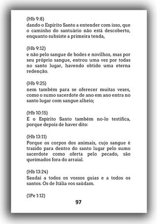 97
(Hb 9:8)
dando o Espírito Santo a entender com isso, que
o caminho do santuário não está descoberto,
enquanto subsiste a primeira tenda,
(Hb 9:12)
e não pelo sangue de bodes e novilhos, mas por
seu próprio sangue, entrou uma vez por todas
no santo lugar, havendo obtido uma eterna
redenção.
(Hb 9:25)
nem também para se oferecer muitas vezes,
como o sumo sacerdote de ano em ano entra no
santo lugar com sangue alheio;
(Hb 10:15)
E o Espírito Santo também no-lo testifica,
porque depois de haver dito:
(Hb 13:11)
Porque os corpos dos animais, cujo sangue é
trazido para dentro do santo lugar pelo sumo
sacerdote como oferta pelo pecado, são
queimados fora do arraial.
(Hb 13:24)
Saudai a todos os vossos guias e a todos os
santos. Os de Itália vos saúdam.
(1Pe 1:12)
 
