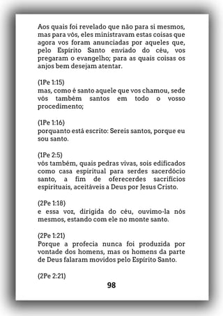 98
Aos quais foi revelado que não para si mesmos,
mas para vós, eles ministravam estas coisas que
agora vos foram anunciadas por aqueles que,
pelo Espírito Santo enviado do céu, vos
pregaram o evangelho; para as quais coisas os
anjos bem desejam atentar.
(1Pe 1:15)
mas, como é santo aquele que vos chamou, sede
vós também santos em todo o vosso
procedimento;
(1Pe 1:16)
porquanto está escrito: Sereis santos, porque eu
sou santo.
(1Pe 2:5)
vós também, quais pedras vivas, sois edificados
como casa espiritual para serdes sacerdócio
santo, a fim de oferecerdes sacrifícios
espirituais, aceitáveis a Deus por Jesus Cristo.
(2Pe 1:18)
e essa voz, dirigida do céu, ouvimo-la nós
mesmos, estando com ele no monte santo.
(2Pe 1:21)
Porque a profecia nunca foi produzida por
vontade dos homens, mas os homens da parte
de Deus falaram movidos pelo Espírito Santo.
(2Pe 2:21)
 