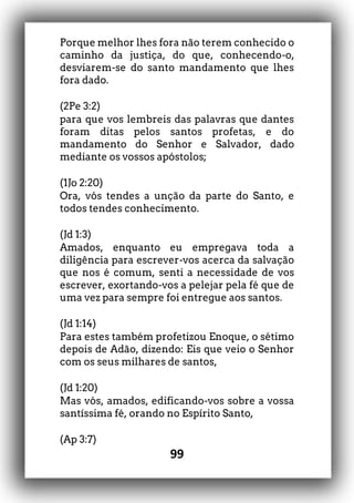 99
Porque melhor lhes fora não terem conhecido o
caminho da justiça, do que, conhecendo-o,
desviarem-se do santo mandamento que lhes
fora dado.
(2Pe 3:2)
para que vos lembreis das palavras que dantes
foram ditas pelos santos profetas, e do
mandamento do Senhor e Salvador, dado
mediante os vossos apóstolos;
(1Jo 2:20)
Ora, vós tendes a unção da parte do Santo, e
todos tendes conhecimento.
(Jd 1:3)
Amados, enquanto eu empregava toda a
diligência para escrever-vos acerca da salvação
que nos é comum, senti a necessidade de vos
escrever, exortando-vos a pelejar pela fé que de
uma vez para sempre foi entregue aos santos.
(Jd 1:14)
Para estes também profetizou Enoque, o sétimo
depois de Adão, dizendo: Eis que veio o Senhor
com os seus milhares de santos,
(Jd 1:20)
Mas vós, amados, edificando-vos sobre a vossa
santíssima fé, orando no Espírito Santo,
(Ap 3:7)
 