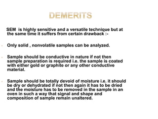 SEM is highly sensitive and a versatile technique but at
the same time it suffers from certain drawback :-
• Only solid , nonvolatile samples can be analyzed.
• Sample should be conductive in nature if not then
sample preparation is required i.e. the sample is coated
with either gold or graphite or any other conductive
material.
• Sample should be totally devoid of moisture i.e. it should
be dry or dehydrated if not then again it has to be dried
and the moisture has to be removed in the sample in an
oven in such a way that signal and shape and
composition of sample remain unaltered.
 