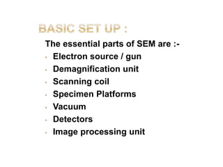 The essential parts of SEM are :-
• Electron source / gun
• Demagnification unit
• Scanning coil
• Specimen Platforms
• Vacuum
• Detectors
• Image processing unit
 