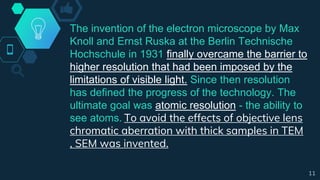 The invention of the electron microscope by Max
Knoll and Ernst Ruska at the Berlin Technische
Hochschule in 1931 finally overcame the barrier to
higher resolution that had been imposed by the
limitations of visible light. Since then resolution
has defined the progress of the technology. The
ultimate goal was atomic resolution - the ability to
see atoms. To avoid the effects of objective lens
chromatic aberration with thick samples in TEM
, SEM was invented.
11
 