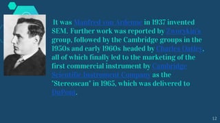 It was Manfred von Ardenne in 1937 invented
SEM. Further work was reported by Zworykin's
group, followed by the Cambridge groups in the
1950s and early 1960s headed by Charles Oatley,
all of which finally led to the marketing of the
first commercial instrument by Cambridge
Scientific Instrument Company as the
"Stereoscan" in 1965, which was delivered to
DuPont.
12
 