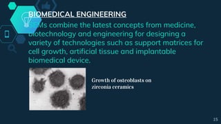 BIOMEDICAL ENGINEERING
SEMs combine the latest concepts from medicine,
biotechnology and engineering for designing a
variety of technologies such as support matrices for
cell growth, artificial tissue and implantable
biomedical device.
Growth of osteoblasts on
zirconia ceramics
15
 