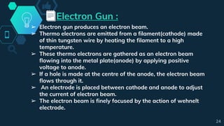 Electron Gun :
➢ Electron gun produces an electron beam.
➢ Thermo electrons are emitted from a filament(cathode) made
of thin tungsten wire by heating the filament to a high
temperature.
➢ These thermo electrons are gathered as an electron beam
flowing into the metal plate(anode) by applying positive
voltage to anode.
➢ If a hole is made at the centre of the anode, the electron beam
flows through it.
➢ An electrode is placed between cathode and anode to adjust
the current of electron beam.
➢ The electron beam is finely focused by the action of wehnelt
electrode.
24
 