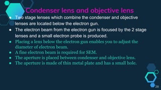 Condenser lens and objective lens
● Two stage lenses which combine the condenser and objective
lenses are located below the electron gun.
● The electron beam from the electron gun is focused by the 2 stage
lenses and a small electron probe is produced.
● Placing a lens below the electron gun enables you to adjust the
diameter of electron beam.
● A fine electron beam is required for SEM.
● The aperture is placed between condenser and objective lens.
● The aperture is made of thin metal plate and has a small hole.
28
 