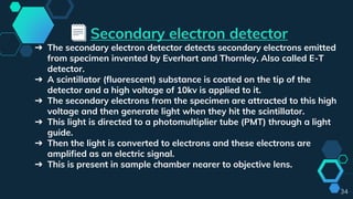 Secondary electron detector
➔ The secondary electron detector detects secondary electrons emitted
from specimen invented by Everhart and Thornley. Also called E-T
detector.
➔ A scintillator (fluorescent) substance is coated on the tip of the
detector and a high voltage of 10kv is applied to it.
➔ The secondary electrons from the specimen are attracted to this high
voltage and then generate light when they hit the scintillator.
➔ This light is directed to a photomultiplier tube (PMT) through a light
guide.
➔ Then the light is converted to electrons and these electrons are
amplified as an electric signal.
➔ This is present in sample chamber nearer to objective lens.
34
 