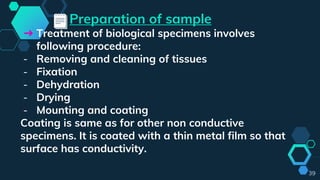 Preparation of sample
➔ Treatment of biological specimens involves
following procedure:
- Removing and cleaning of tissues
- Fixation
- Dehydration
- Drying
- Mounting and coating
Coating is same as for other non conductive
specimens. It is coated with a thin metal film so that
surface has conductivity.
39
 