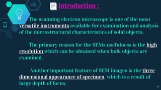 Introduction :
The scanning electron microscope is one of the most
versatile instruments available for examination and analysis
of the microstructural characteristics of solid objects.
The primary reason for the SEMs usefulness is the high
resolution which can be obtained when bulk objects are
examined.
Another important feature of SEM images is the three
dimensional appearance of specimen, which is a result of
large depth of focus. 4
 