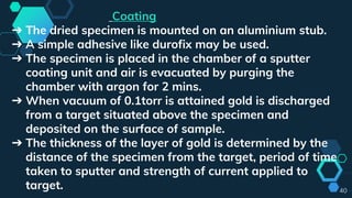 40
Coating
➔ The dried specimen is mounted on an aluminium stub.
➔ A simple adhesive like durofix may be used.
➔ The specimen is placed in the chamber of a sputter
coating unit and air is evacuated by purging the
chamber with argon for 2 mins.
➔ When vacuum of 0.1torr is attained gold is discharged
from a target situated above the specimen and
deposited on the surface of sample.
➔ The thickness of the layer of gold is determined by the
distance of the specimen from the target, period of time
taken to sputter and strength of current applied to
target.
 