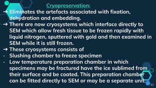 41
Cryopreservation:
➔ Eliminates the artefacts associated with fixation,
dehydration and embedding.
➔ There are now cryosystems which interface directly to
SEM which allow fresh tissue to be frozen rapidly with
liquid nitrogen, sputtered with gold and then examined in
SEM while it is still frozen.
➔ These cryosystems consists of
- Slushing chamber to freeze specimen
- Low temperature preparation chamber in which
specimens may be fractured have the ice sublimed from
their surface and be coated. This preparation chamber
can be fitted directly to SEM or may be a separate unit.
 