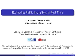 Estimating Public Intangibles in Real Time
F. Bacchini (Istat), Rome
R. Iannaccone, (Istat), Rome
Society for Economic Measurement Annual Conference
Thessaloniki (Greece), July 6th- 8th, 2016
This project has received funding from the European Union's Seventh Framework Programme for
research, technological development and demonstration under grant agreement No. 612774
SPINTAN 1 / 15
 