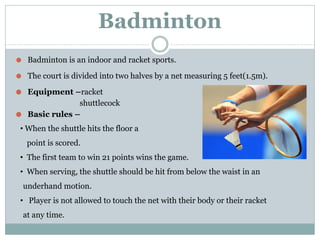 Badminton
⚫ Badminton is an indoor and racket sports.
⚫ The court is divided into two halves by a net measuring 5 feet(1.5m).
⚫ Equipment –racket
shuttlecock
⚫ Basic rules –
• When the shuttle hits the floor a
point is scored.
• The first team to win 21 points wins the game.
• When serving, the shuttle should be hit from below the waist in an
underhand motion.
• Player is not allowed to touch the net with their body or their racket
at any time.
 