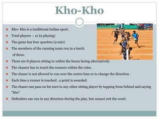 Kho-Kho
⚫ Kho- Kho is a traditional Indian sport.
⚫ Total players – 12 (9 playing)
⚫ The game has four quarters (9 min)
⚫ The members of the running team run in a batch
of three.
⚫ There are 8 players sitting in within the boxes facing alternatively.
⚫ The chasers has to touch the runners within the rules.
⚫ The chaser is not allowed to run over the centre lane or to change the direction .
⚫ Each time a runner is touched , a point is awarded.
⚫ The chaser can pass on his turn to any other sitting player by tapping from behind and saying
“kho”
⚫ Defenders can run in any direction during the play, but cannot exit the court.
 