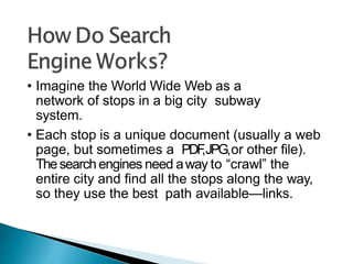 • Imagine the World Wide Web as a
network of stops in a big city subway
system.
• Each stop is a unique document (usually a web
page, but sometimes a PDF
,JPG,or other file).
Thesearch engines need away to “crawl” the
entire city and find all the stops along the way,
so they use the best path available—links.
 
