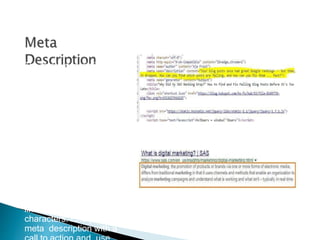 The“meta description,” in
contrast, is a piece of
text that describes what
a specific page is about.
Meta descriptions
are typically
displayed as text
below the blue links
in search engine
results
The meta description is
limited to 175
characters. End your
meta description with a
 