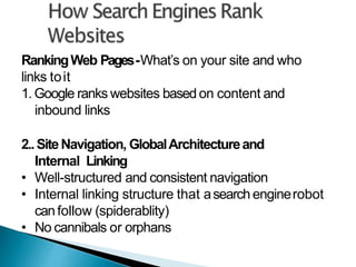 RankingWeb Pages-What’s on your site and who
links toit
1. Google ranks websites based on content and
inbound links
2..SiteNavigation, GlobalArchitectureand
Internal Linking
• Well-structured and consistent navigation
• Internal linking structure that asearch enginerobot
canfollow (spiderablity)
• No cannibals or orphans
 