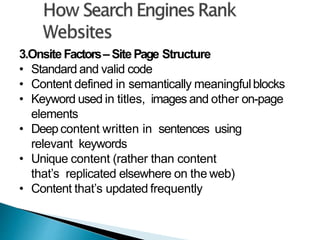 3.OnsiteFactors– SitePage Structure
• Standard and valid code
• Content defined in semantically meaningfulblocks
• Keyword used in titles, images and other on-page
elements
• Deepcontent written in sentences using
relevant keywords
• Unique content (rather than content
that’s replicated elsewhere on the web)
• Content that’s updated frequently
 
