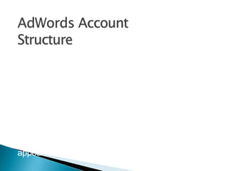 AdWords is organized into three layers:
• Account
• Campaigns
• ad groups.
Account structure is critical. Organize your
campaigns, ad groups, keywords, and ad
copy appropriately.
Your ad campaign has its own budget and
settings that determine where your ads
appear.
 