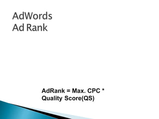 Ad Rank determines your ad Position where
your ad shows on the page in relation to
other ads and whether your ads are eligible
to show at all.
The main components of your Ad Rank are
your bids and the quality of your ads and
website.
AdRank = Max. CPC *
Quality Score(QS)
 