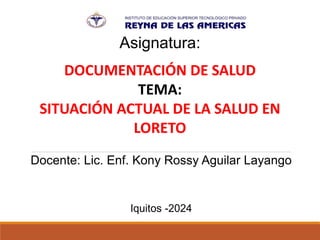 Asignatura:
DOCUMENTACIÓN DE SALUD
TEMA:
SITUACIÓN ACTUAL DE LA SALUD EN
LORETO
Docente: Lic. Enf. Kony Rossy Aguilar Layango
Iquitos -2024
 