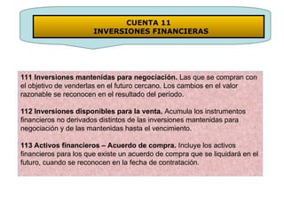 111 Inversiones mantenidas para negociación. Las que se compran con
el objetivo de venderlas en el futuro cercano. Los cambios en el valor
razonable se reconocen en el resultado del período.
112 Inversiones disponibles para la venta. Acumula los instrumentos
financieros no derivados distintos de las inversiones mantenidas para
negociación y de las mantenidas hasta el vencimiento.
113 Activos financieros – Acuerdo de compra. Incluye los activos
financieros para los que existe un acuerdo de compra que se liquidará en el
futuro, cuando se reconocen en la fecha de contratación.
CUENTA 11
INVERSIONES FINANCIERAS
 