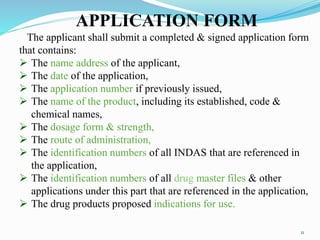APPLICATION FORM
The applicant shall submit a completed & signed application form
that contains:
 The name address of the applicant,
 The date of the application,
 The application number if previously issued,
 The name of the product, including its established, code &
chemical names,
 The dosage form & strength,
 The route of administration,
 The identification numbers of all INDAS that are referenced in
the application,
 The identification numbers of all drug master files & other
applications under this part that are referenced in the application,
 The drug products proposed indications for use.
11
 