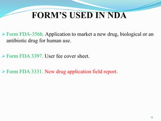 FORM’S USED IN NDA
 Form FDA-356h. Application to market a new drug, biological or an
antibiotic drug for human use.
 Form FDA 3397. User fee cover sheet.
 Form FDA 3331. New drug application field report.
12
 