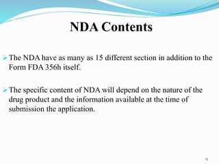 NDA Contents
The NDA have as many as 15 different section in addition to the
Form FDA 356h itself.
The specific content of NDA will depend on the nature of the
drug product and the information available at the time of
submission the application.
15
 