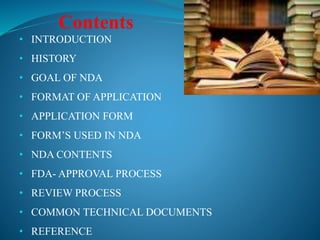 • INTRODUCTION
• HISTORY
• GOAL OF NDA
• FORMAT OF APPLICATION
• APPLICATION FORM
• FORM’S USED IN NDA
• NDA CONTENTS
• FDA- APPROVAL PROCESS
• REVIEW PROCESS
• COMMON TECHNICAL DOCUMENTS
• REFERENCE
Contents
 