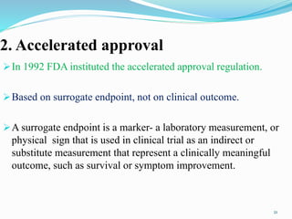 2. Accelerated approval
In 1992 FDA instituted the accelerated approval regulation.
Based on surrogate endpoint, not on clinical outcome.
A surrogate endpoint is a marker- a laboratory measurement, or
physical sign that is used in clinical trial as an indirect or
substitute measurement that represent a clinically meaningful
outcome, such as survival or symptom improvement.
21
 