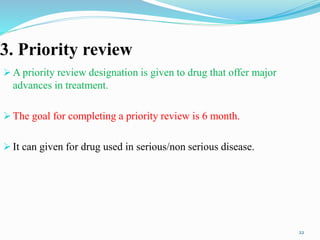 3. Priority review
 A priority review designation is given to drug that offer major
advances in treatment.
 The goal for completing a priority review is 6 month.
 It can given for drug used in serious/non serious disease.
22
 