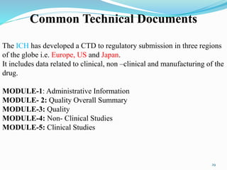 Common Technical Documents
The ICH has developed a CTD to regulatory submission in three regions
of the globe i.e. Europe, US and Japan.
It includes data related to clinical, non –clinical and manufacturing of the
drug.
MODULE-1: Administrative Information
MODULE- 2: Quality Overall Summary
MODULE-3: Quality
MODULE-4: Non- Clinical Studies
MODULE-5: Clinical Studies
29
 