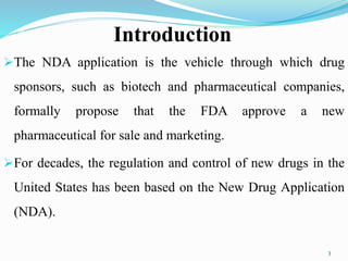 Introduction
The NDA application is the vehicle through which drug
sponsors, such as biotech and pharmaceutical companies,
formally propose that the FDA approve a new
pharmaceutical for sale and marketing.
For decades, the regulation and control of new drugs in the
United States has been based on the New Drug Application
(NDA).
3
 