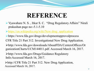 REFERENCE
 Vyawahare N. S. , Itkar S. C. “Drug Regulatory Affairs” Nirali
prakashan page no:-5.1-5.10
https://en.wikipedia.org/wiki/New drug application
https://www.fda.gov/drugs/developmentapprovalprocess
CFR Title 21 Part 312. Investigational New Drug Application.
31
http://www.fda.gov/Drugs/Guidance Regulatory
Info:Accessed March 16, 2017.
http://www.fda.gov/downloads/AboutFDA/CentersOffices/Or
ganizationCharts/UCM144011.pdf. Accessed March 16, 2017.
http://CFR Title 21 Part 312. New Drug Application,
Accessed March 16, 2017.
 