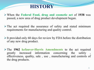 HISTORY
 When the Federal Food, drug and cosmetic act of 1938 was
passed, a new area of drug product development began.
The act required the assurance of safety and stated minimum
requirements for manufacturing and quality control.
It provided only 60 days for review by FDA before the distribution
of any new drug product.
The 1962 kefauver-Harris Amendments to the act required
greatly increased information concerning the safety ,
effectiveness, quality, sale , use , manufacturing and controls of
the drug products.
4
 