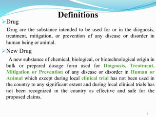 Definitions
Drug
Drug are the substance intended to be used for or in the diagnosis,
treatment, mitigation, or prevention of any disease or disorder in
human being or animal.
New Drug
A new substance of chemical, biological, or biotechnological origin in
bulk or prepared dosage form used for Diagnosis, Treatment,
Mitigation or Prevention of any disease or disorder in Human or
Animal which except during local clinical trial has not been used in
the country to any significant extent and during local clinical trials has
not been recognized in the country as effective and safe for the
proposed claims.
5
 