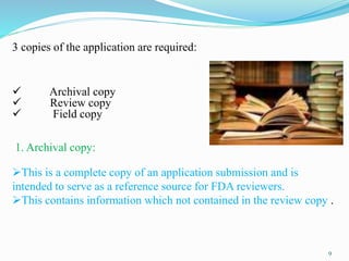 9
3 copies of the application are required:
 Archival copy
 Review copy
 Field copy
1. Archival copy:
This is a complete copy of an application submission and is
intended to serve as a reference source for FDA reviewers.
This contains information which not contained in the review copy .
 