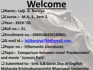 WelcomeName:- Lalji. G. Baraiya.
Course.:- M.A.-1 , Sem-2.
Year:- 2019-’20.
Roll no.:- 21.
Enrollment no.:-2069108420190001.
G-mail Id.:- laljibaraiya789@gmail.com.
Paper no.:- 5(Romantic Literature).
Topic:- Comparison between novel ‘Frankenstein’
and movie ‘ Jurassic Park’.
 Submitted to:- Smt. S.B.Gardi.Dep.of Engllish
Maharaja Krishnakumarsinhji Bhavnagar University.
 