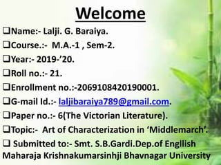 Welcome
Name:- Lalji. G. Baraiya.
Course.:- M.A.-1 , Sem-2.
Year:- 2019-’20.
Roll no.:- 21.
Enrollment no.:-2069108420190001.
G-mail Id.:- laljibaraiya789@gmail.com.
Paper no.:- 6(The Victorian Literature).
Topic:- Art of Characterization in ‘Middlemarch’.
 Submitted to:- Smt. S.B.Gardi.Dep.of Engllish
Maharaja Krishnakumarsinhji Bhavnagar University
 