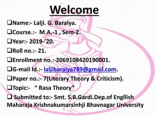 Welcome
Name:- Lalji. G. Baraiya.
Course.:- M.A.-1 , Sem-2.
Year:- 2019-’20.
Roll no.:- 21.
Enrollment no.:-2069108420190001.
G-mail Id.:- laljibaraiya789@gmail.com.
Paper no.:- 7(Literary Theory & Criticism).
Topic:- “ Rasa Theory”
 Submitted to:- Smt. S.B.Gardi.Dep.of Engllish
Maharaja Krishnakumarsinhji Bhavnagar University
 