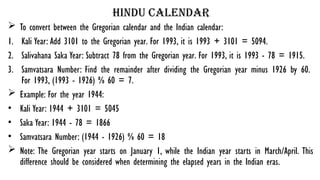 hindu calendar
 To convert between the Gregorian calendar and the Indian calendar:
1. Kali Year: Add 3101 to the Gregorian year. For 1993, it is 1993 + 3101 = 5094.
2. Salivahana Saka Year: Subtract 78 from the Gregorian year. For 1993, it is 1993 - 78 = 1915.
3. Samvatsara Number: Find the remainder after dividing the Gregorian year minus 1926 by 60.
For 1993, (1993 - 1926) % 60 = 7.
 Example: For the year 1944:
• Kali Year: 1944 + 3101 = 5045
• Saka Year: 1944 - 78 = 1866
• Samvatsara Number: (1944 - 1926) % 60 = 18
 Note: The Gregorian year starts on January 1, while the Indian year starts in March/April. This
difference should be considered when determining the elapsed years in the Indian eras.
 