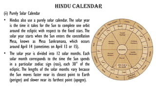 hindu calendar
(ii) Purely Solar Calendar
• Hindus also use a purely solar calendar. The solar year
is the time it takes for the Sun to complete one orbit
around the ecliptic with respect to the fixed stars. The
solar year starts when the Sun enters the constellation
Mesa, known as Mesa Sankramana, which occurs
around April 14 (sometimes on April 13 or 15).
• The solar year is divided into 12 solar months. Each
solar month corresponds to the time the Sun spends
in a particular zodiac sign (rasi), each 30° of the
ecliptic. The lengths of the solar months vary because
the Sun moves faster near its closest point to Earth
(perigee) and slower near its farthest point (apogee).
 