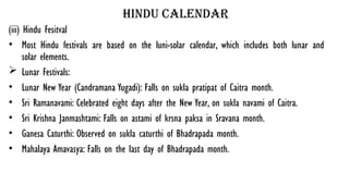 hindu calendar
(iii) Hindu Fesitval
• Most Hindu festivals are based on the luni-solar calendar, which includes both lunar and
solar elements.
 Lunar Festivals:
• Lunar New Year (Candramana Yugadi): Falls on sukla pratipat of Caitra month.
• Sri Ramanavami: Celebrated eight days after the New Year, on sukla navami of Caitra.
• Sri Krishna Janmashtami: Falls on astami of krsna paksa in Sravana month.
• Ganesa Caturthi: Observed on sukla caturthi of Bhadrapada month.
• Mahalaya Amavasya: Falls on the last day of Bhadrapada month.
 