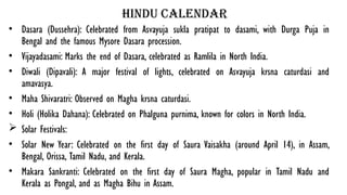 hindu calendar
• Dasara (Dussehra): Celebrated from Asvayuja sukla pratipat to dasami, with Durga Puja in
Bengal and the famous Mysore Dasara procession.
• Vijayadasami: Marks the end of Dasara, celebrated as Ramlila in North India.
• Diwali (Dipavali): A major festival of lights, celebrated on Asvayuja krsna caturdasi and
amavasya.
• Maha Shivaratri: Observed on Magha krsna caturdasi.
• Holi (Holika Dahana): Celebrated on Phalguna purnima, known for colors in North India.
 Solar Festivals:
• Solar New Year: Celebrated on the first day of Saura Vaisakha (around April 14), in Assam,
Bengal, Orissa, Tamil Nadu, and Kerala.
• Makara Sankranti: Celebrated on the first day of Saura Magha, popular in Tamil Nadu and
Kerala as Pongal, and as Magha Bihu in Assam.
 