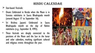 hindu calendar
 Star-based Festivals:
• Onam: Celebrated in Kerala when the Moon is in
Sravana nakshatra in Saura Bhadrapada month
(around August 17 to September 16).
• Sri Krishna Jayanti: Celebrated in Saura
Bhadrapada month on the day of Rohini
nakshatra (e.g., September 8, 1993).
• These festivals are deeply connected to the
positions of the Moon and the Sun in the lunar
and solar calendars, marking significant cultural
and religious events throughout the year.
 