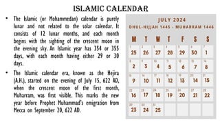 islamic calendar
• The Islamic (or Mohammedan) calendar is purely
lunar and not related to the solar calendar. It
consists of 12 lunar months, and each month
begins with the sighting of the crescent moon in
the evening sky. An Islamic year has 354 or 355
days, with each month having either 29 or 30
days.
• The Islamic calendar era, known as the Hejira
(A.H.), started on the evening of July 15, 622 AD,
when the crescent moon of the first month,
Muharram, was first visible. This marks the new
year before Prophet Muhammad's emigration from
Mecca on September 20, 622 AD.
 